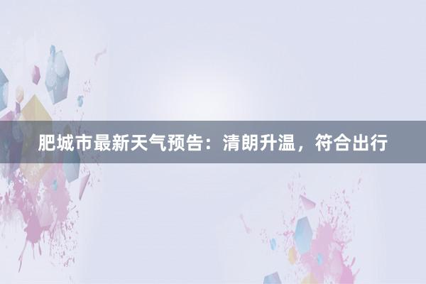 肥城市最新天气预告：清朗升温，符合出行